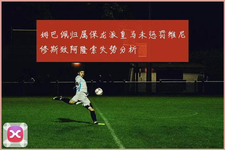姆巴佩归属保龙派皇马未惩罚维尼修斯致阿隆索失势分析