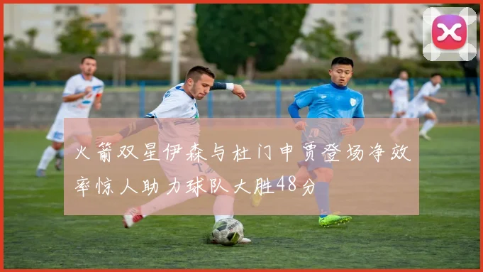 火箭双星伊森与杜门申贾登场净效率惊人助力球队大胜48分