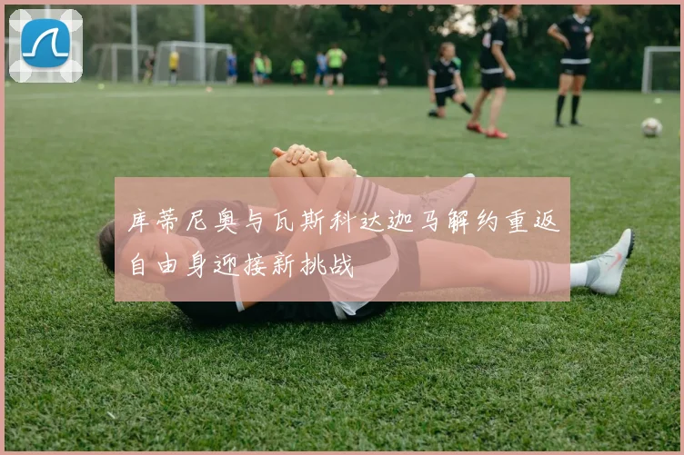 库蒂尼奥与瓦斯科达迦马解约重返自由身迎接新挑战