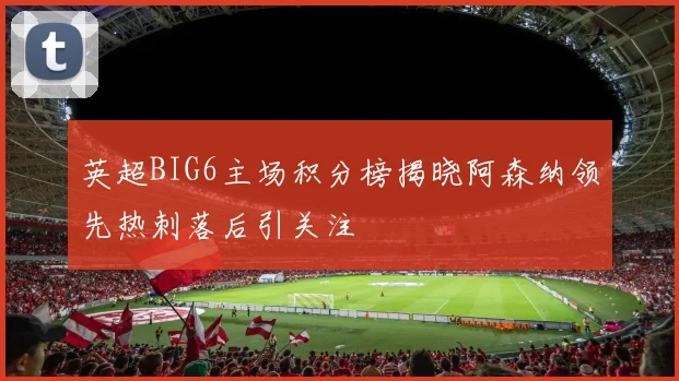 英超BIG6主场积分榜揭晓阿森纳领先热刺落后引关注