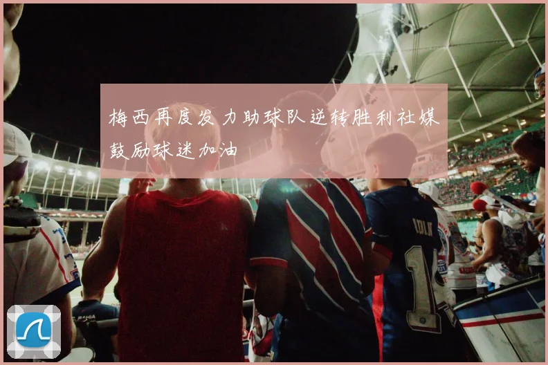 梅西再度发力助球队逆转胜利社媒鼓励球迷加油
