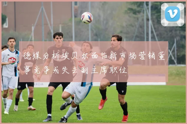 德媒分析埃贝尔面临新市场营销董事竞争或失去副主席职位