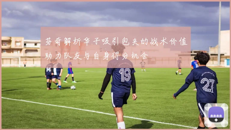 芬奇解析华子吸引包夹的战术价值助力队友与自身得分机会
