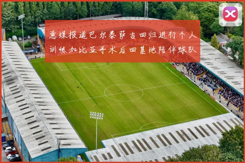 意媒报道巴尔泰萨吉回归进行个人训练加比亚手术后回基地陪伴球队恢复状态