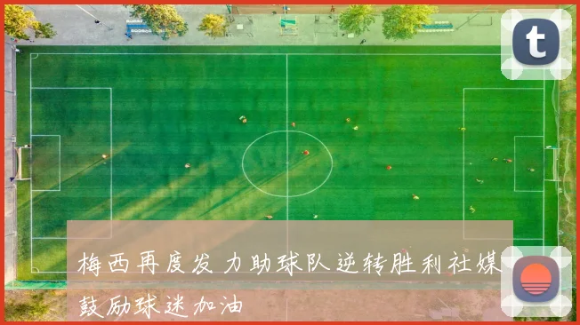 梅西再度发力助球队逆转胜利社媒鼓励球迷加油