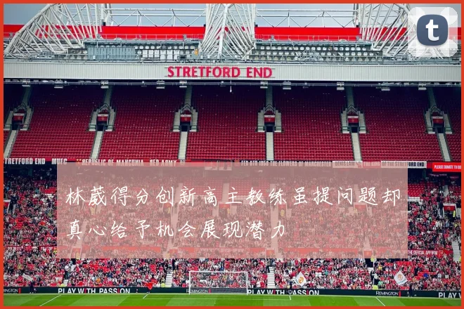 林葳得分创新高主教练虽提问题却真心给予机会展现潜力
