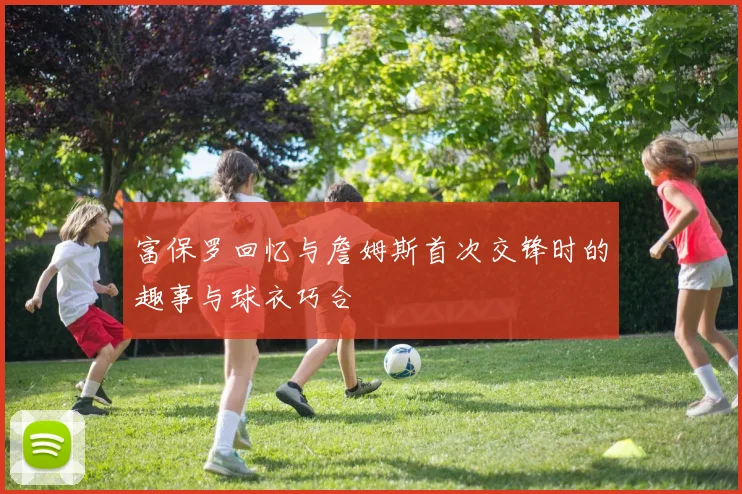 富保罗回忆与詹姆斯首次交锋时的趣事与球衣巧合