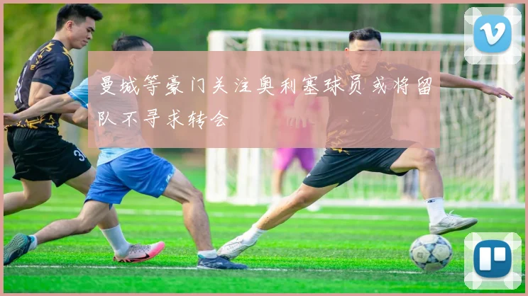 曼城等豪门关注奥利塞球员或将留队不寻求转会