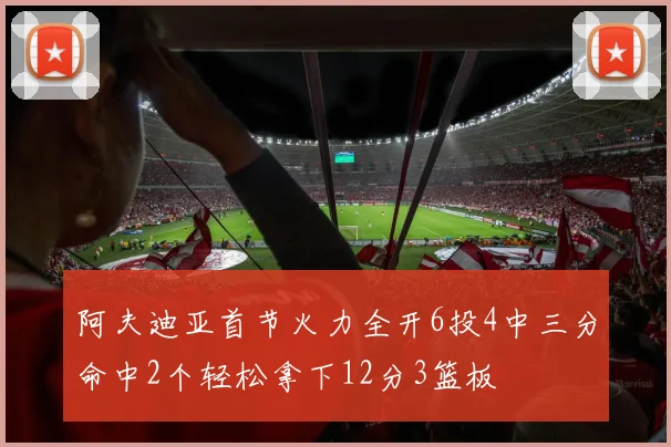 阿夫迪亚首节火力全开6投4中三分命中2个轻松拿下12分3篮板