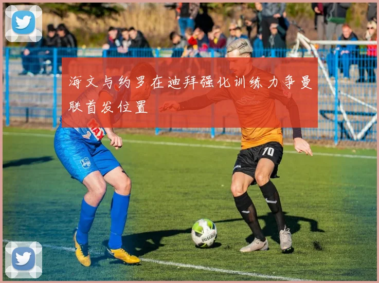 海文与约罗在迪拜强化训练力争曼联首发位置