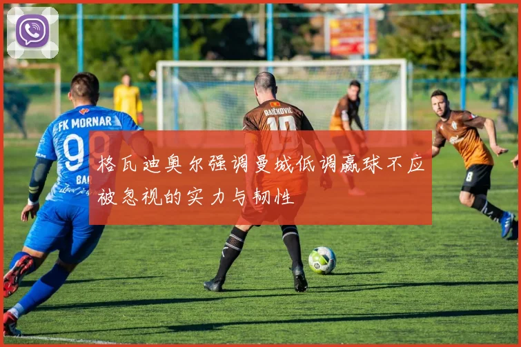 格瓦迪奥尔强调曼城低调赢球不应被忽视的实力与韧性