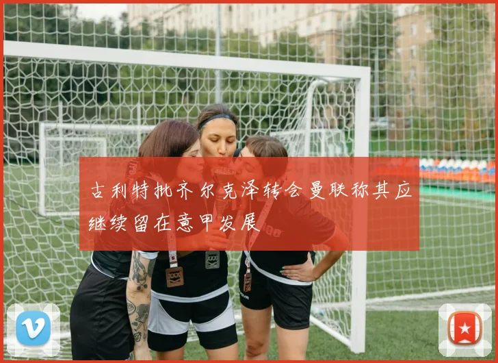 古利特批齐尔克泽转会曼联称其应继续留在意甲发展