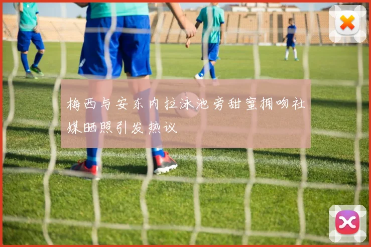 梅西与安东内拉泳池旁甜蜜拥吻社媒晒照引发热议
