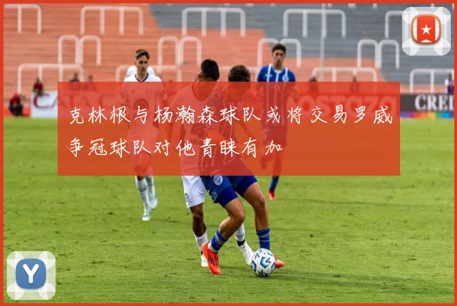 克林根与杨瀚森球队或将交易罗威争冠球队对他青睐有加