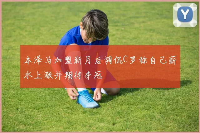 本泽马加盟新月后调侃C罗称自己薪水上涨并期待夺冠