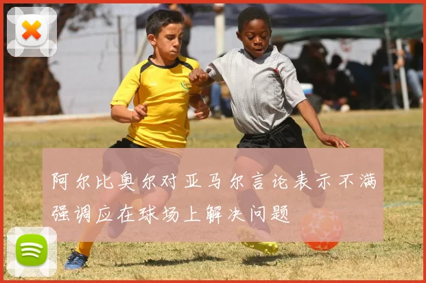 阿尔比奥尔对亚马尔言论表示不满强调应在球场上解决问题