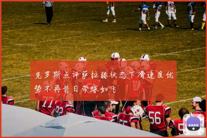 克罗斯点评萨拉赫状态下滑速度优势不再昔日带球如飞