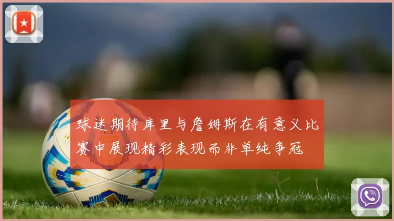 球迷期待库里与詹姆斯在有意义比赛中展现精彩表现而非单纯争冠