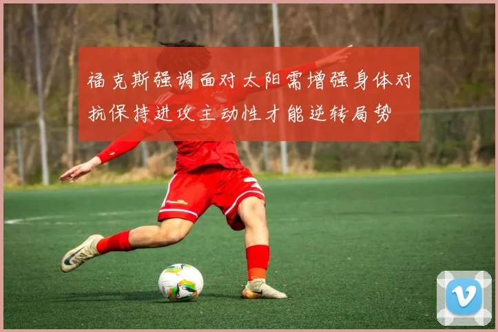 福克斯强调面对太阳需增强身体对抗保持进攻主动性才能逆转局势