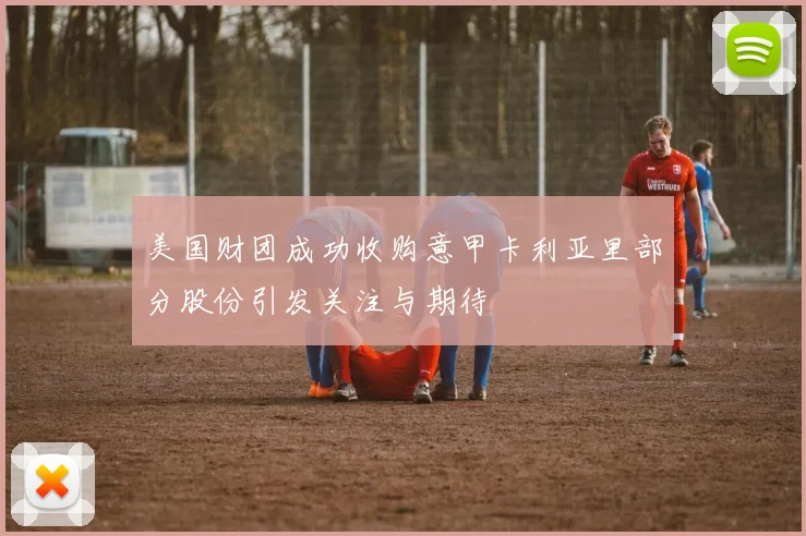 美国财团成功收购意甲卡利亚里部分股份引发关注与期待